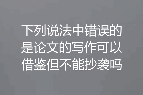 下列说法中错误的是论文的写作可以借鉴但不能抄袭吗