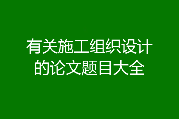 有关施工组织设计的论文题目大全