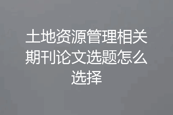 土地资源管理相关期刊论文选题怎么选择