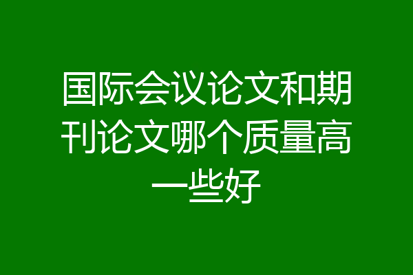 国际会议论文和期刊论文哪个质量高一些好