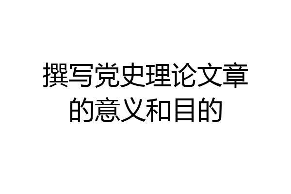 撰写党史理论文章的意义和目的