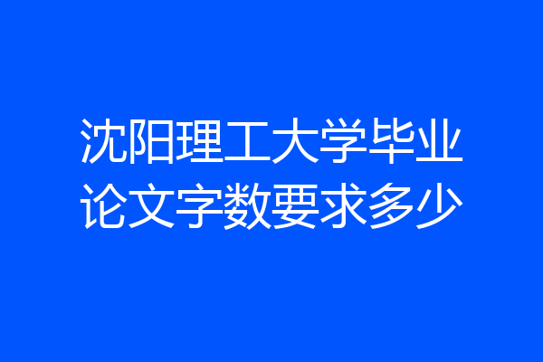 沈阳理工大学毕业论文字数要求多少