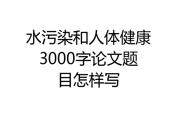 水污染和人体健康3000字论文题目怎样写