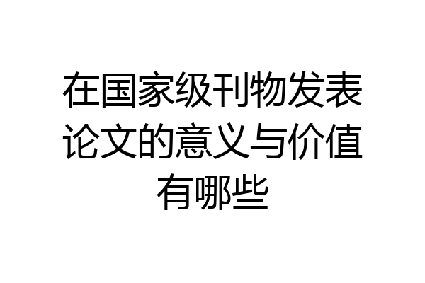 在国家级刊物发表论文的意义与价值有哪些