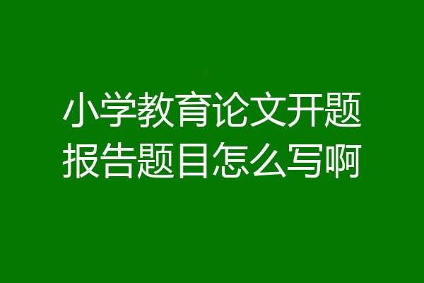 小学教育论文开题报告题目怎么写啊
