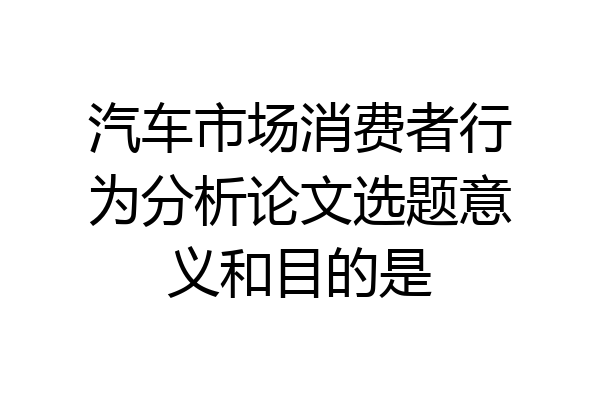汽车市场消费者行为分析论文选题意义和目的是