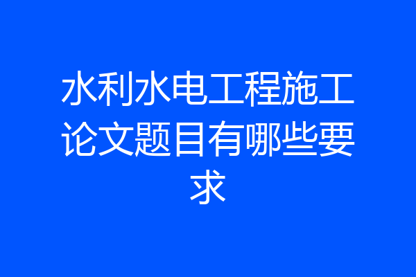 水利水电工程施工论文题目有哪些要求