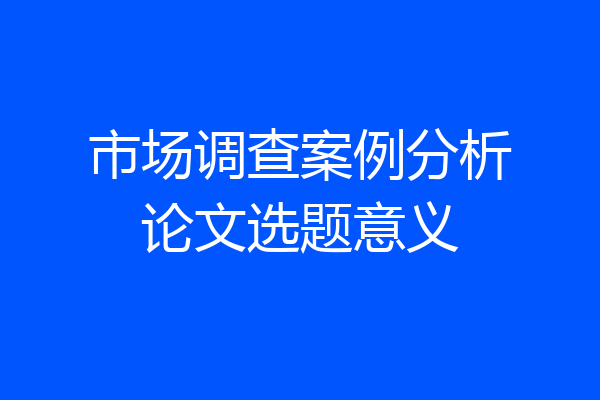 市场调查案例分析论文选题意义