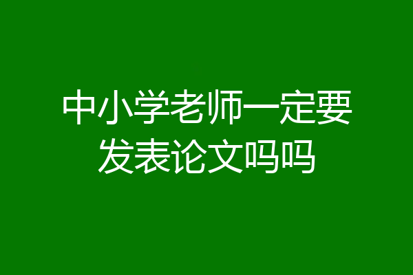 中小学老师一定要发表论文吗吗