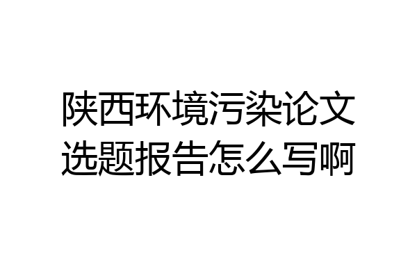 陕西环境污染论文选题报告怎么写啊