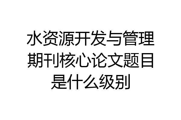 水资源开发与管理期刊核心论文题目是什么级别