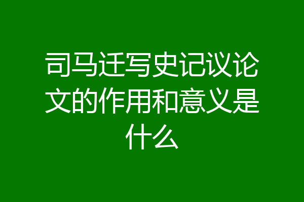 司马迁写史记议论文的作用和意义是什么