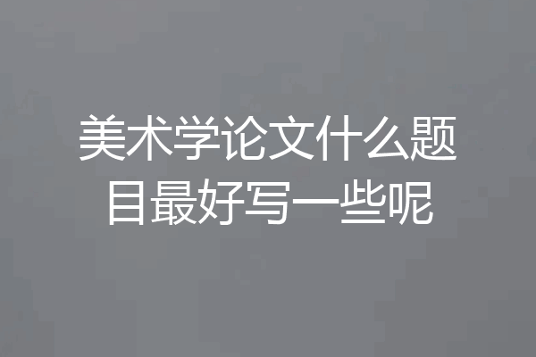 美术学论文什么题目最好写一些呢