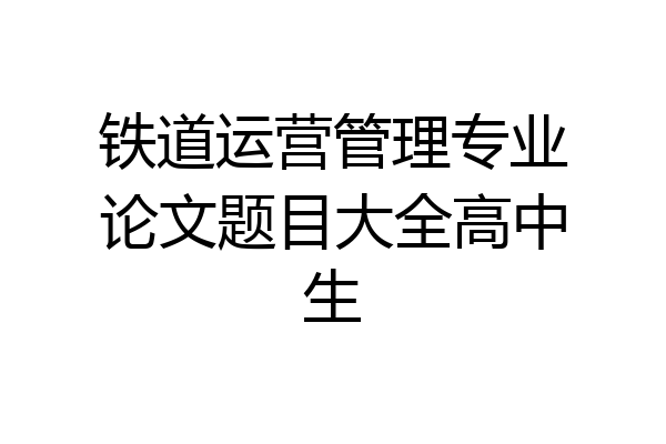 铁道运营管理专业论文题目大全高中生