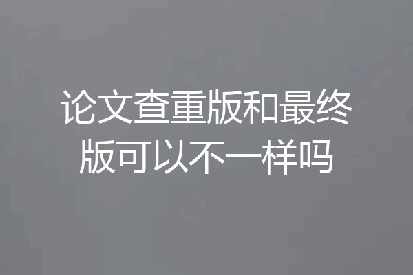 论文查重版和最终版可以不一样吗