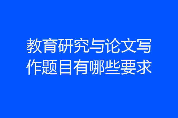 教育研究与论文写作题目有哪些要求