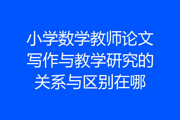小学数学教师论文写作与教学研究的关系与区别在哪