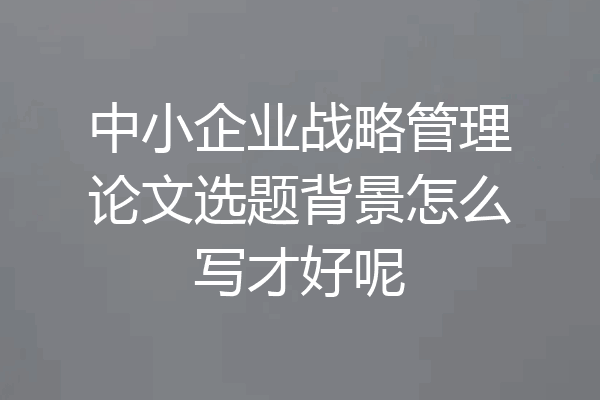 中小企业战略管理论文选题背景怎么写才好呢
