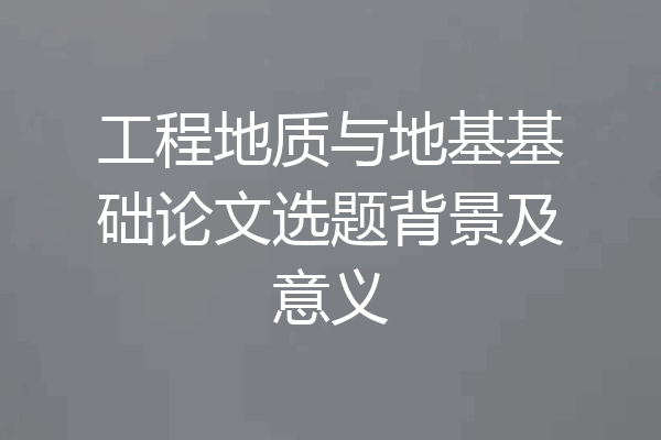 工程地质与地基基础论文选题背景及意义
