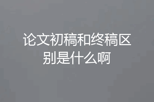 论文初稿和终稿区别是什么啊