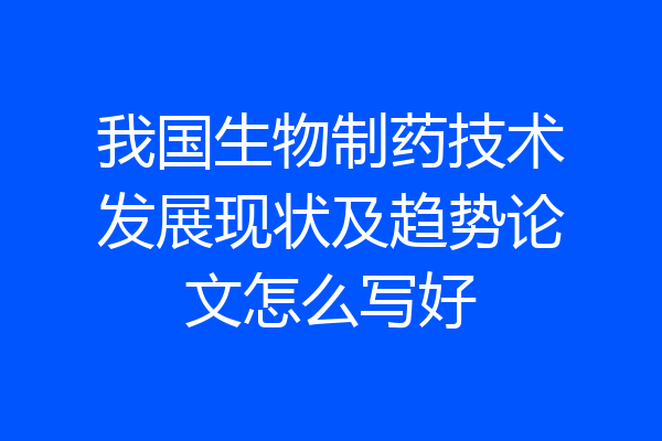 我国生物制药技术发展现状及趋势论文怎么写好