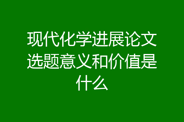 现代化学进展论文选题意义和价值是什么