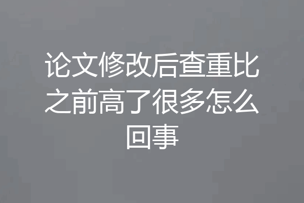 论文修改后查重比之前高了很多怎么回事