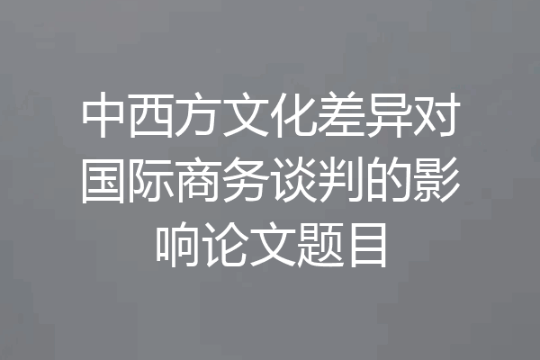 中西方文化差异对国际商务谈判的影响论文题目