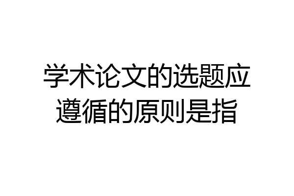 学术论文的选题应遵循的原则是指