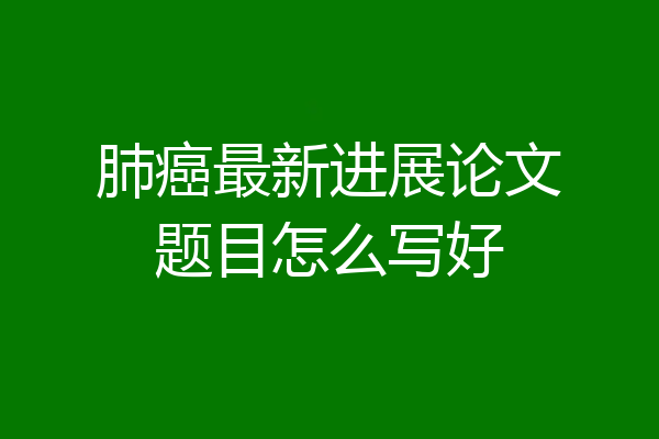 肺癌最新进展论文题目怎么写好