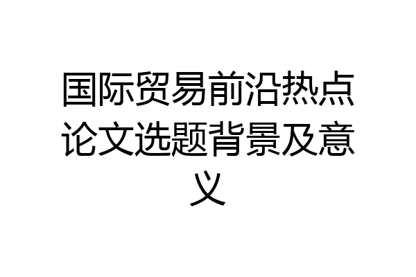 国际贸易前沿热点论文选题背景及意义