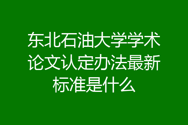 东北石油大学学术论文认定办法最新标准是什么