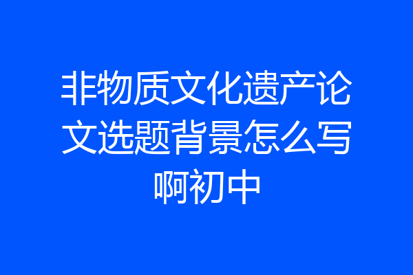 非物质文化遗产论文选题背景怎么写啊初中