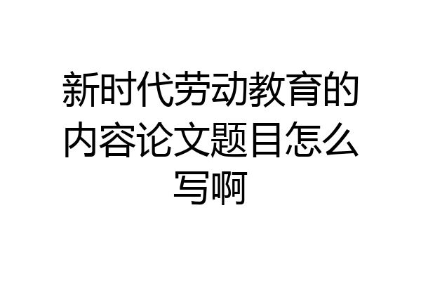 新时代劳动教育的内容论文题目怎么写啊