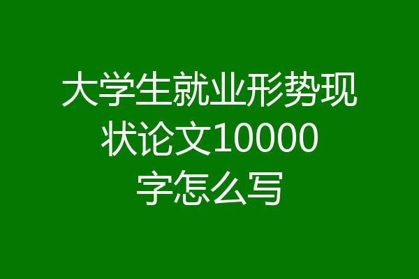 大学生就业形势现状论文10000字怎么写