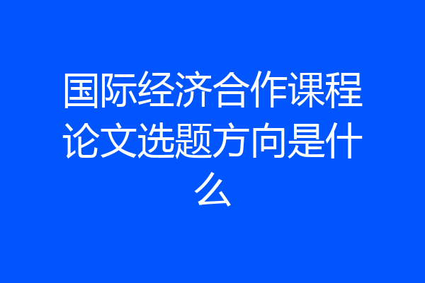 国际经济合作课程论文选题方向是什么