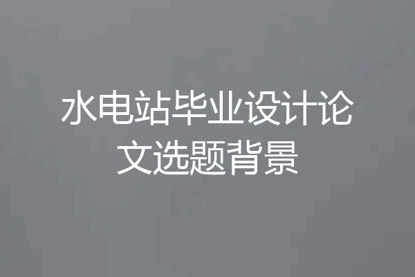 水电站毕业设计论文选题背景