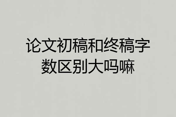 论文初稿和终稿字数区别大吗嘛