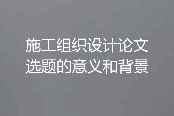 施工组织设计论文选题的意义和背景
