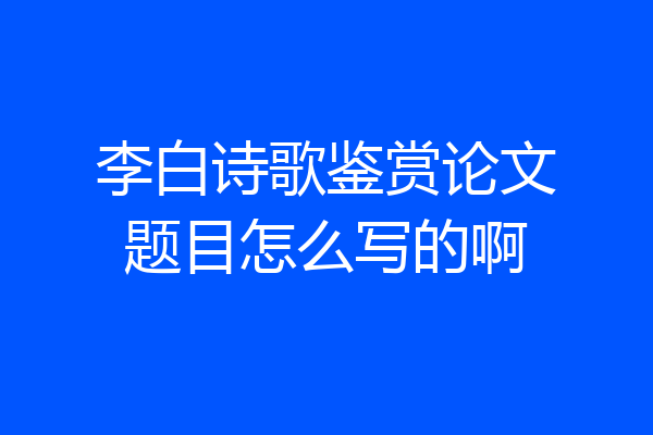李白诗歌鉴赏论文题目怎么写的啊