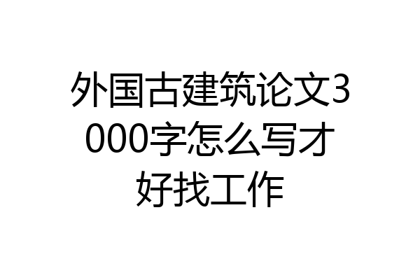 外国古建筑论文3000字怎么写才好找工作