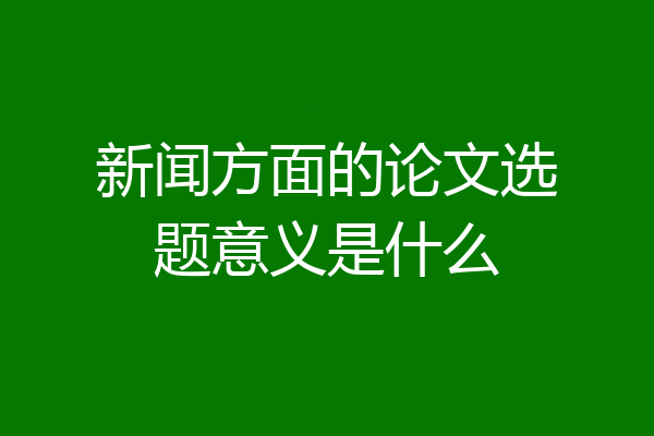 新闻方面的论文选题意义是什么