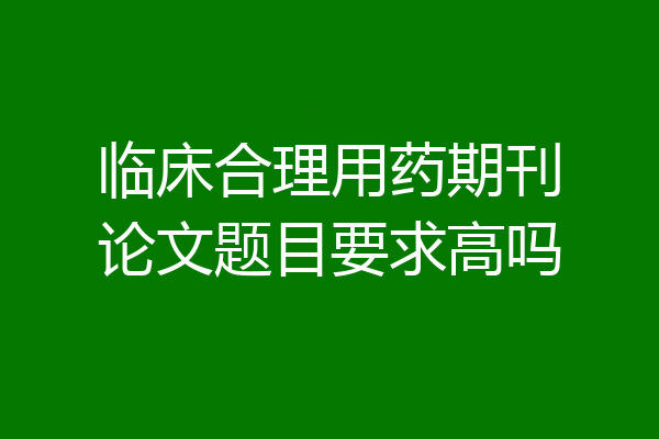 临床合理用药期刊论文题目要求高吗