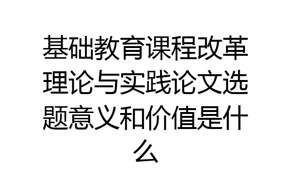 基础教育课程改革理论与实践论文选题意义和价值是什么