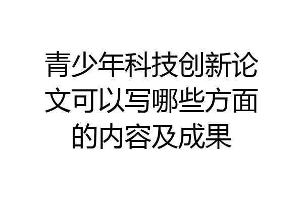 青少年科技创新论文可以写哪些方面的内容及成果