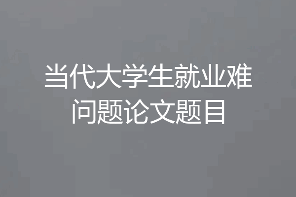 当代大学生就业难问题论文题目