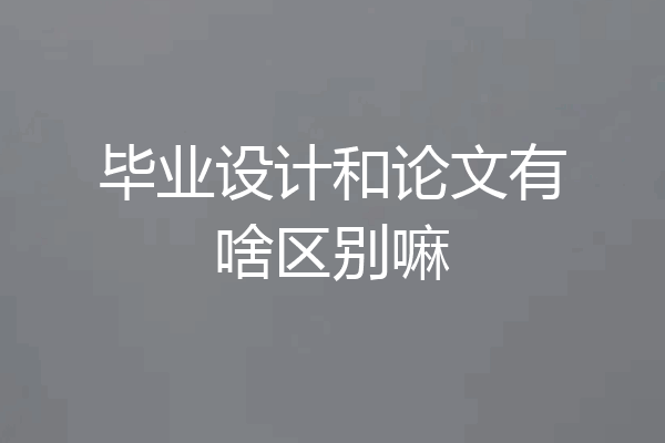 毕业设计和论文有啥区别嘛