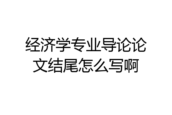 经济学专业导论论文结尾怎么写啊