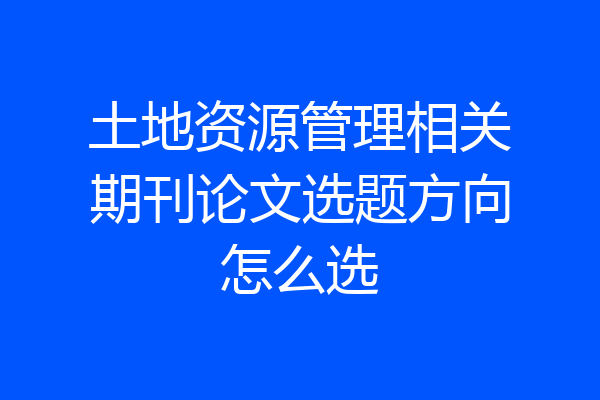 土地资源管理相关期刊论文选题方向怎么选
