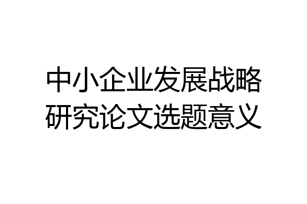 中小企业发展战略研究论文选题意义